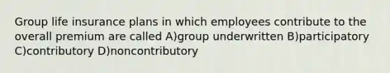 Group life insurance plans in which employees contribute to the overall premium are called A)group underwritten B)participatory C)contributory D)noncontributory