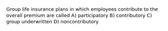 Group life insurance plans in which employees contribute to the overall premium are called A) participatory B) contributory C) group underwritten D) noncontributory