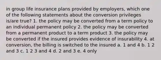 in group life insurance plans provided by employers, which one of the following statements about the conversion privileges is/are true? 1. the policy may be converted from a term policy to an individual permanent policy 2. the policy may be converted from a permanent product to a term product 3. the policy may be converted if the insured provides evidence of insurability 4. at conversion, the billing is switched to the insured a. 1 and 4 b. 1 2 and 3 c. 1 2 3 and 4 d. 2 and 3 e. 4 only