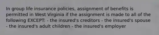 In group life insurance policies, assignment of benefits is permitted in West Virginia if the assignment is made to all of the following EXCEPT: - the insured's creditors - the insured's spouse - the insured's adult children - the insured's employer