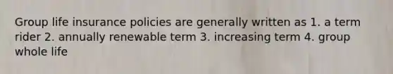 Group life insurance policies are generally written as 1. a term rider 2. annually renewable term 3. increasing term 4. group whole life