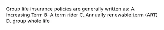 Group life insurance policies are generally written as: A. Increasing Term B. A term rider C. Annually renewable term (ART) D. group whole life