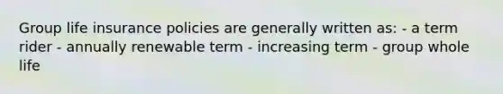 Group life insurance policies are generally written as: - a term rider - annually renewable term - increasing term - group whole life