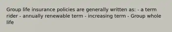 Group life insurance policies are generally written as: - a term rider - annually renewable term - increasing term - Group whole life