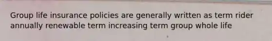 Group life insurance policies are generally written as term rider annually renewable term increasing term group whole life