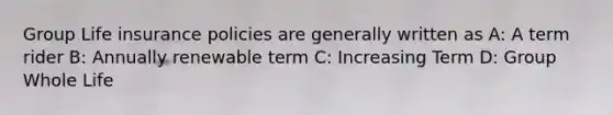 Group Life insurance policies are generally written as A: A term rider B: Annually renewable term C: Increasing Term D: Group Whole Life