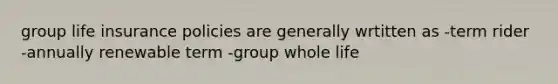 group life insurance policies are generally wrtitten as -term rider -annually renewable term -group whole life