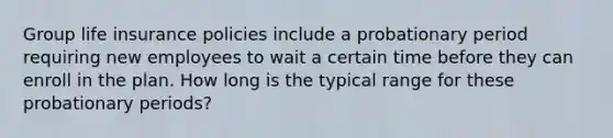 Group life insurance policies include a probationary period requiring new employees to wait a certain time before they can enroll in the plan. How long is the typical range for these probationary periods?