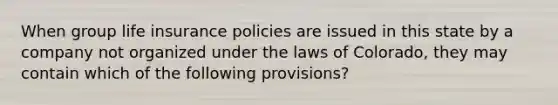 When group life insurance policies are issued in this state by a company not organized under the laws of Colorado, they may contain which of the following provisions?