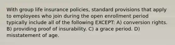 With group life insurance policies, standard provisions that apply to employees who join during the open enrollment period typically include all of the following EXCEPT: A) conversion rights. B) providing proof of insurability. C) a grace period. D) misstatement of age.