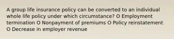 A group life insurance policy can be converted to an individual whole life policy under which circumstance? O Employment termination O Nonpayment of premiums O Policy reinstatement O Decrease in employer revenue