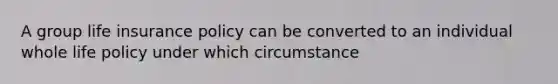 A group life insurance policy can be converted to an individual whole life policy under which circumstance