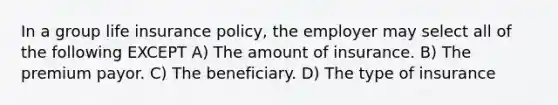 In a group life insurance policy, the employer may select all of the following EXCEPT A) The amount of insurance. B) The premium payor. C) The beneficiary. D) The type of insurance