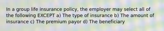 In a group life insurance policy, the employer may select all of the following EXCEPT a) The type of insurance b) The amount of insurance c) The premium payor d) The beneficiary