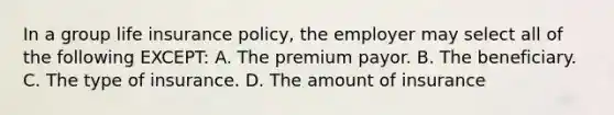 In a group life insurance policy, the employer may select all of the following EXCEPT: A. The premium payor. B. The beneficiary. C. The type of insurance. D. The amount of insurance