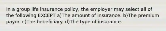 In a group life insurance policy, the employer may select all of the following EXCEPT a)The amount of insurance. b)The premium payor. c)The beneficiary. d)The type of insurance.