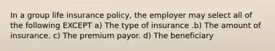 In a group life insurance policy, the employer may select all of the following EXCEPT a) The type of insurance .b) The amount of insurance. c) The premium payor. d) The beneficiary