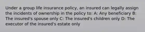 Under a group life insurance policy, an insured can legally assign the incidents of ownership in the policy to: A: Any beneficiary B: The insured's spouse only C: The insured's children only D: The executor of the insured's estate only