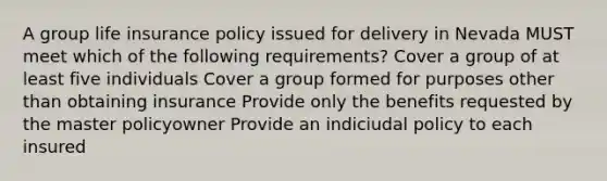 A group life insurance policy issued for delivery in Nevada MUST meet which of the following requirements? Cover a group of at least five individuals Cover a group formed for purposes other than obtaining insurance Provide only the benefits requested by the master policyowner Provide an indiciudal policy to each insured