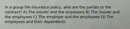 In a group life insurance policy, who are the parties to the contract? A) The insurer and the employers B) The insurer and the employees C) The employer and the employees D) The employees and their dependents