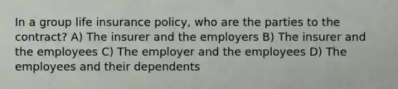 In a group life insurance policy, who are the parties to the contract? A) The insurer and the employers B) The insurer and the employees C) The employer and the employees D) The employees and their dependents