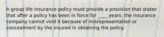A group life insurance policy must provide a provision that states that after a policy has been in force for ____ years, the insurance company cannot void it because of misrepresentation or concealment by the insured in obtaining the policy.