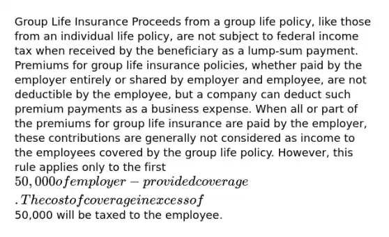 Group Life Insurance Proceeds from a group life policy, like those from an individual life policy, are not subject to federal income tax when received by the beneficiary as a lump-sum payment. Premiums for group life insurance policies, whether paid by the employer entirely or shared by employer and employee, are not deductible by the employee, but a company can deduct such premium payments as a business expense. When all or part of the premiums for group life insurance are paid by the employer, these contributions are generally not considered as income to the employees covered by the group life policy. However, this rule applies only to the first 50,000 of employer-provided coverage. The cost of coverage in excess of50,000 will be taxed to the employee.