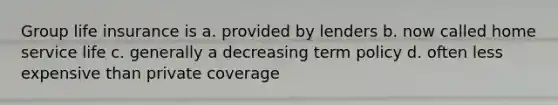 Group life insurance is a. provided by lenders b. now called home service life c. generally a decreasing term policy d. often less expensive than private coverage