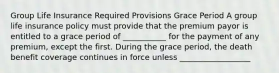 Group Life Insurance Required Provisions Grace Period A group life insurance policy must provide that the premium payor is entitled to a grace period of ___________ for the payment of any premium, except the first. During the grace period, the death benefit coverage continues in force unless __________________