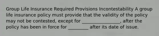 Group Life Insurance Required Provisions Incontestability A group life insurance policy must provide that the validity of the policy may not be contested, except for _________________, after the policy has been in force for _________ after its date of issue.