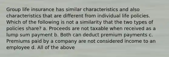 Group life insurance has similar characteristics and also characteristics that are different from individual life policies. Which of the following is not a similarity that the two types of policies share? a. Proceeds are not taxable when received as a lump sum payment b. Both can deduct premium payments c. Premiums paid by a company are not considered income to an employee d. All of the above