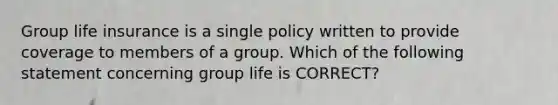 Group life insurance is a single policy written to provide coverage to members of a group. Which of the following statement concerning group life is CORRECT?