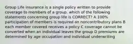 Group Life insurance is a single policy written to provide coverage to members of a group. which of the following statements concerning group life is CORRECT? A 100% participation of members is required on noncontributory plans B each member covered receives a policy C coverage cannot be converted when an individual leaves the group D premiums are determined by age occupation and individual underwriting