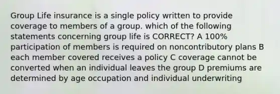 Group Life insurance is a single policy written to provide coverage to members of a group. which of the following statements concerning group life is CORRECT? A 100% participation of members is required on noncontributory plans B each member covered receives a policy C coverage cannot be converted when an individual leaves the group D premiums are determined by age occupation and individual underwriting