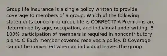 Group life insurance is a single policy written to provide coverage to members of a group. Which of the following statements concerning group life is CORRECT? A Premiums are determined by age, occupation, and individual underwriting. B 100% participation of members is required in noncontributory plans. C Each member covered receives a policy. D Coverage cannot be converted when an individual leaves the group.