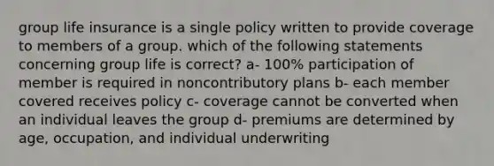 group life insurance is a single policy written to provide coverage to members of a group. which of the following statements concerning group life is correct? a- 100% participation of member is required in noncontributory plans b- each member covered receives policy c- coverage cannot be converted when an individual leaves the group d- premiums are determined by age, occupation, and individual underwriting