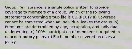 Group life insurance is a single policy written to provide coverage to members of a group. Which of the following statements concerning group life is CORRECT? a) Coverage cannot be converted when an individual leaves the group. b) Premiums are determined by age, occupation, and individual underwriting. c) 100% participation of members is required in noncontributory plans. d) Each member covered receives a policy.