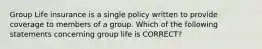 Group Life insurance is a single policy written to provide coverage to members of a group. Which of the following statements concerning group life is CORRECT?