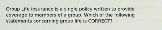 Group Life insurance is a single policy written to provide coverage to members of a group. Which of the following statements concerning group life is CORRECT?