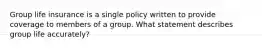 Group life insurance is a single policy written to provide coverage to members of a group. What statement describes group life accurately?