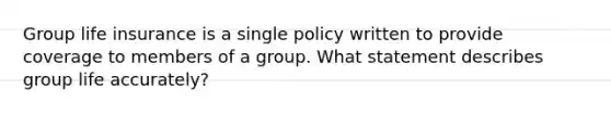 Group life insurance is a single policy written to provide coverage to members of a group. What statement describes group life accurately?