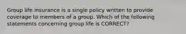 Group life insurance is a single policy written to provide coverage to members of a group. Which of the following statements concerning group life is CORRECT?