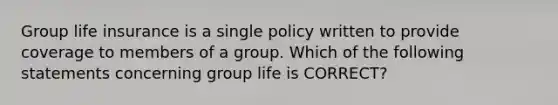 Group life insurance is a single policy written to provide coverage to members of a group. Which of the following statements concerning group life is CORRECT?