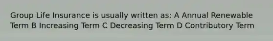 Group Life Insurance is usually written as: A Annual Renewable Term B Increasing Term C Decreasing Term D Contributory Term