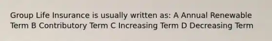 Group Life Insurance is usually written as: A Annual Renewable Term B Contributory Term C Increasing Term D Decreasing Term