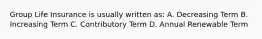 Group Life Insurance is usually written as: A. Decreasing Term B. Increasing Term C. Contributory Term D. Annual Renewable Term