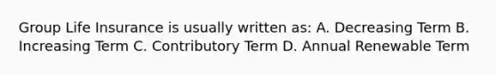 Group Life Insurance is usually written as: A. Decreasing Term B. Increasing Term C. Contributory Term D. Annual Renewable Term