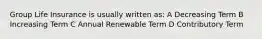 Group Life Insurance is usually written as: A Decreasing Term B Increasing Term C Annual Renewable Term D Contributory Term