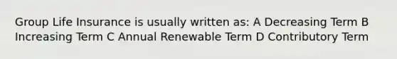 Group Life Insurance is usually written as: A Decreasing Term B Increasing Term C Annual Renewable Term D Contributory Term