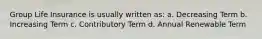 Group Life Insurance is usually written as: a. Decreasing Term b. Increasing Term c. Contributory Term d. Annual Renewable Term